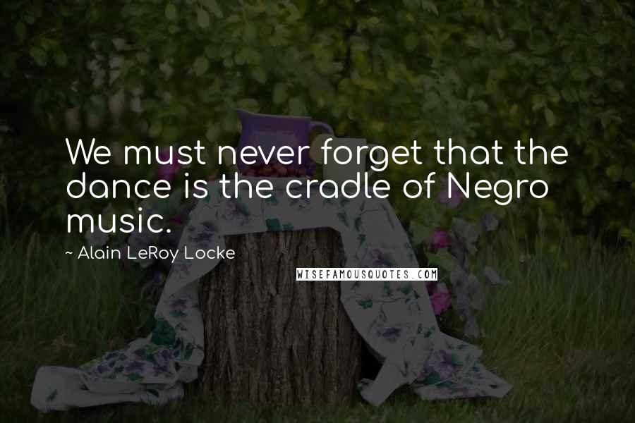 Alain LeRoy Locke quotes: We must never forget that the dance is the cradle of Negro music.