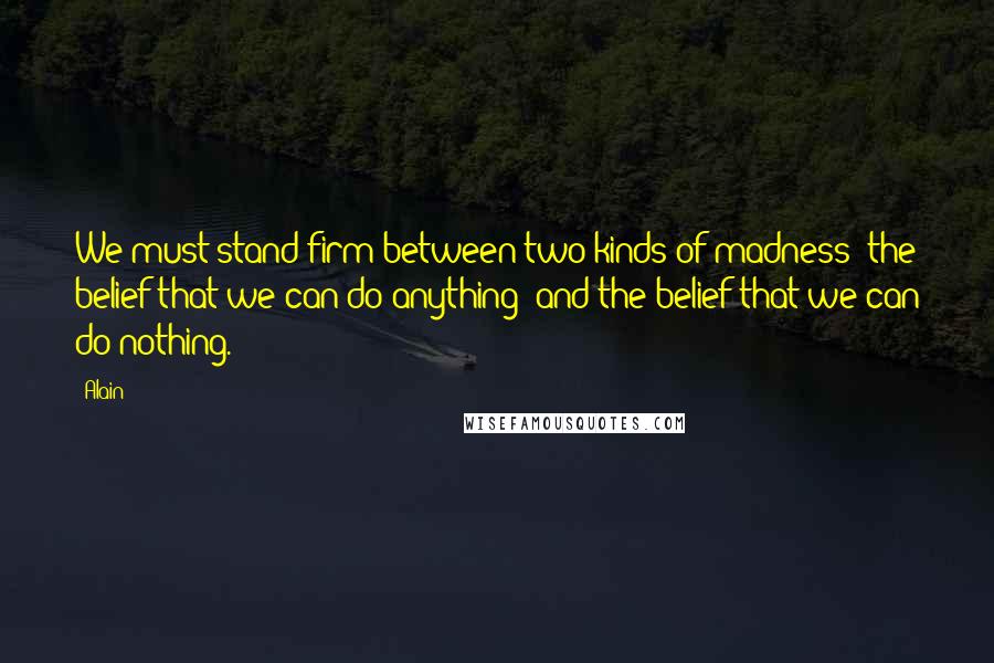 Alain quotes: We must stand firm between two kinds of madness: the belief that we can do anything; and the belief that we can do nothing.