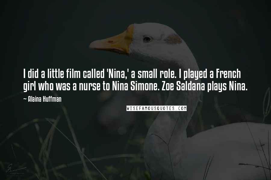 Alaina Huffman quotes: I did a little film called 'Nina,' a small role. I played a French girl who was a nurse to Nina Simone. Zoe Saldana plays Nina. Alaina Huffman quotes: I did a little film called 'Nina,' a small role. I played a French girl who was a nurse to Nina Simone. Zoe Saldana plays Nina.