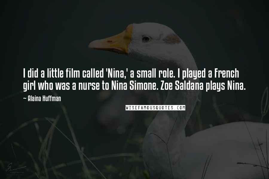 Alaina Huffman quotes: I did a little film called 'Nina,' a small role. I played a French girl who was a nurse to Nina Simone. Zoe Saldana plays Nina.