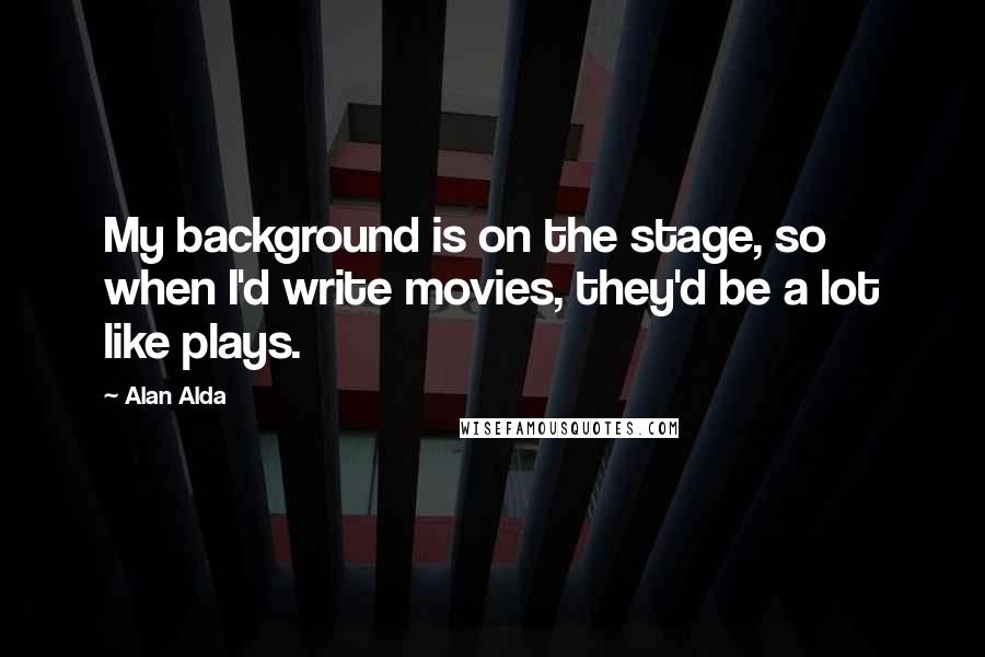 Alan Alda quotes: My background is on the stage, so when I'd write movies, they'd be a lot like plays.