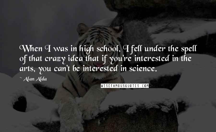 Alan Alda quotes: When I was in high school, I fell under the spell of that crazy idea that if you're interested in the arts, you can't be interested in science.