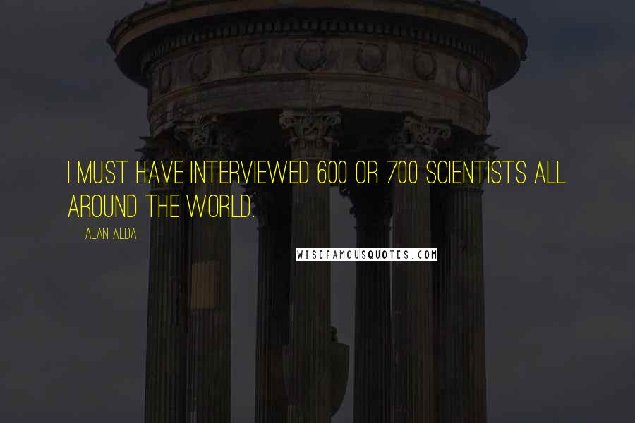 Alan Alda quotes: I must have interviewed 600 or 700 scientists all around the world.