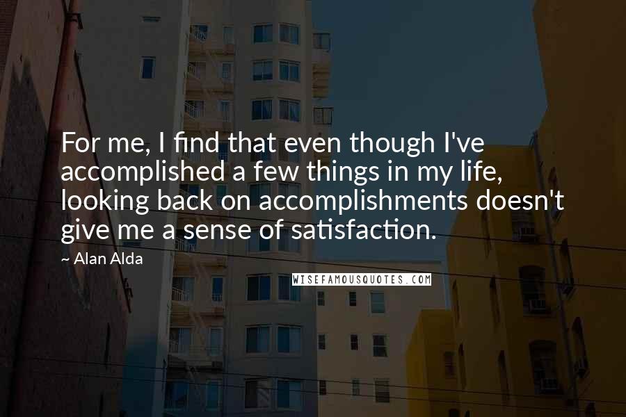 Alan Alda quotes: For me, I find that even though I've accomplished a few things in my life, looking back on accomplishments doesn't give me a sense of satisfaction.