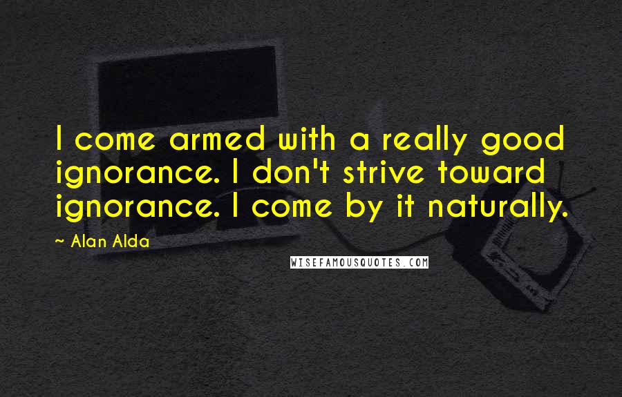 Alan Alda quotes: I come armed with a really good ignorance. I don't strive toward ignorance. I come by it naturally.