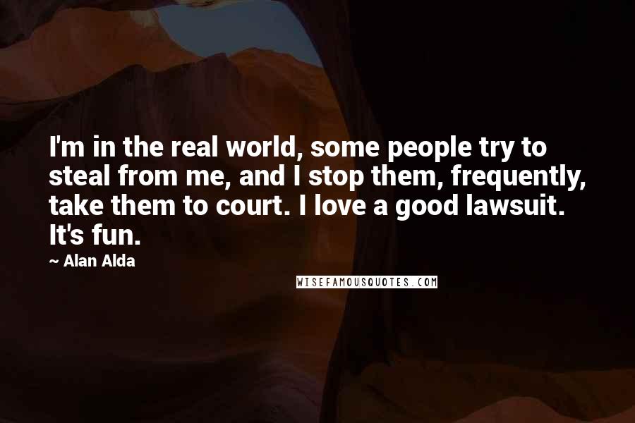 Alan Alda quotes: I'm in the real world, some people try to steal from me, and I stop them, frequently, take them to court. I love a good lawsuit. It's fun.