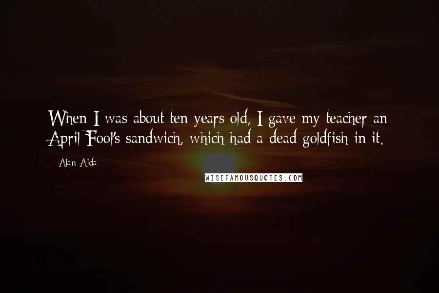 Alan Alda quotes: When I was about ten years old, I gave my teacher an April Fool's sandwich, which had a dead goldfish in it.