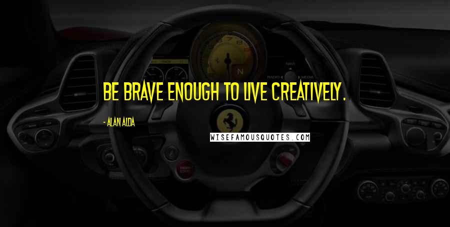 Alan Alda quotes: Be brave enough to live creatively.