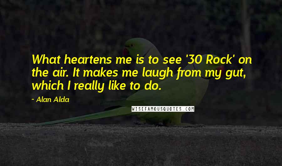 Alan Alda quotes: What heartens me is to see '30 Rock' on the air. It makes me laugh from my gut, which I really like to do.