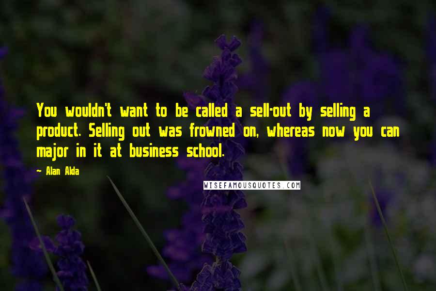Alan Alda quotes: You wouldn't want to be called a sell-out by selling a product. Selling out was frowned on, whereas now you can major in it at business school.
