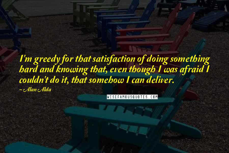 Alan Alda quotes: I'm greedy for that satisfaction of doing something hard and knowing that, even though I was afraid I couldn't do it, that somehow I can deliver.