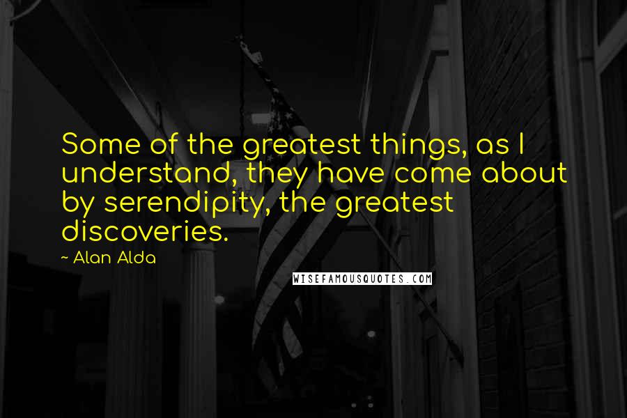 Alan Alda quotes: Some of the greatest things, as I understand, they have come about by serendipity, the greatest discoveries.
