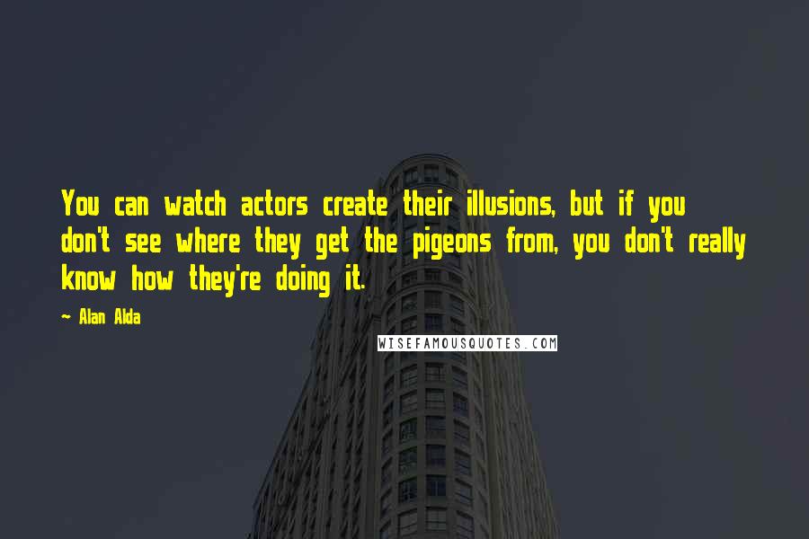 Alan Alda quotes: You can watch actors create their illusions, but if you don't see where they get the pigeons from, you don't really know how they're doing it.