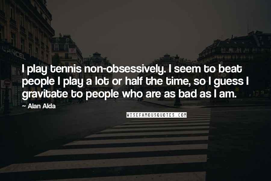 Alan Alda quotes: I play tennis non-obsessively. I seem to beat people I play a lot or half the time, so I guess I gravitate to people who are as bad as I