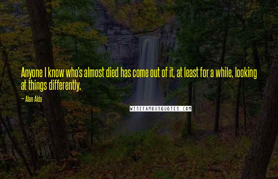 Alan Alda quotes: Anyone I know who's almost died has come out of it, at least for a while, looking at things differently.