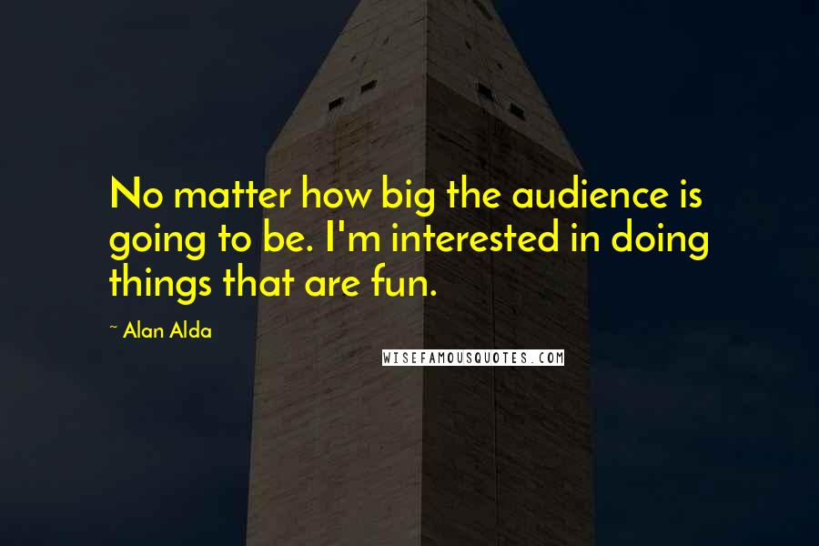 Alan Alda quotes: No matter how big the audience is going to be. I'm interested in doing things that are fun.