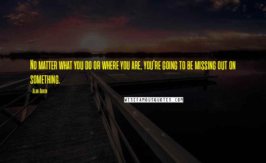 Alan Arkin quotes: No matter what you do or where you are, you're going to be missing out on something.