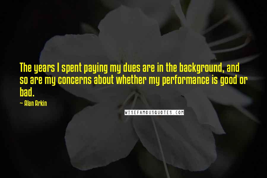 Alan Arkin quotes: The years I spent paying my dues are in the background, and so are my concerns about whether my performance is good or bad.