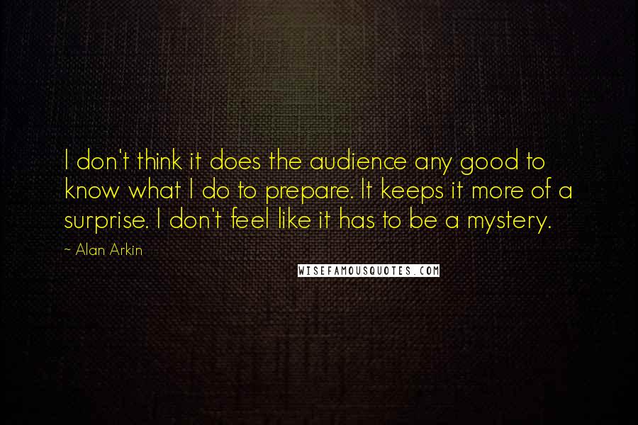 Alan Arkin quotes: I don't think it does the audience any good to know what I do to prepare. It keeps it more of a surprise. I don't feel like it has to