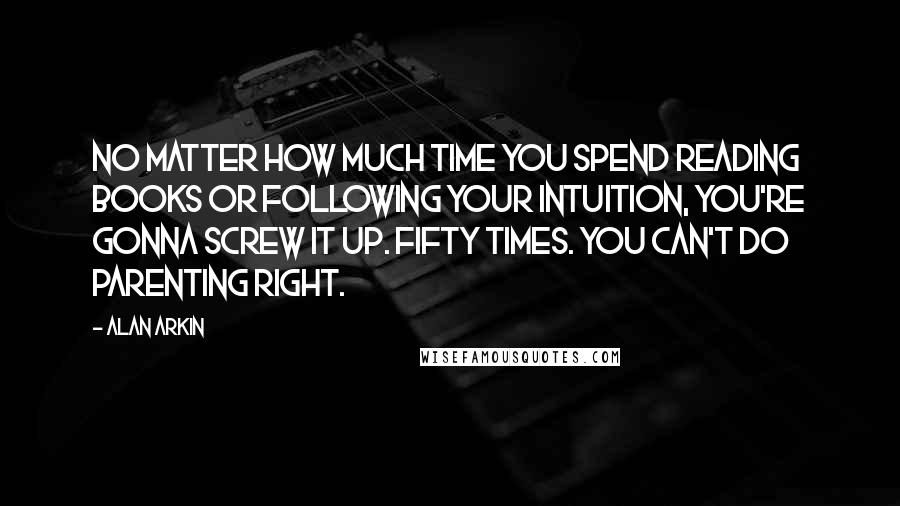 Alan Arkin quotes: No matter how much time you spend reading books or following your intuition, you're gonna screw it up. Fifty times. You can't do parenting right.