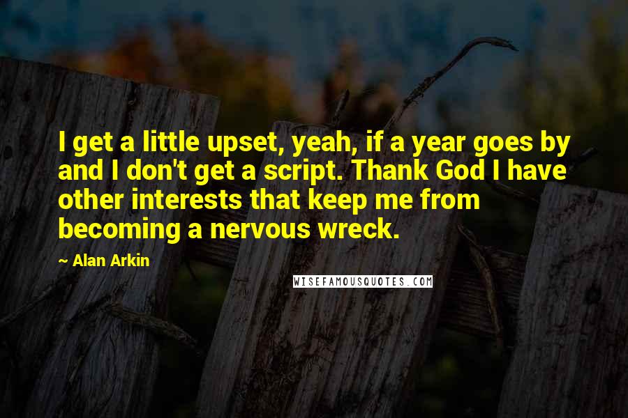 Alan Arkin quotes: I get a little upset, yeah, if a year goes by and I don't get a script. Thank God I have other interests that keep me from becoming a nervous