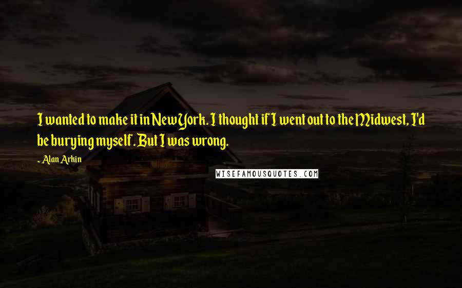 Alan Arkin quotes: I wanted to make it in New York. I thought if I went out to the Midwest, I'd be burying myself. But I was wrong.