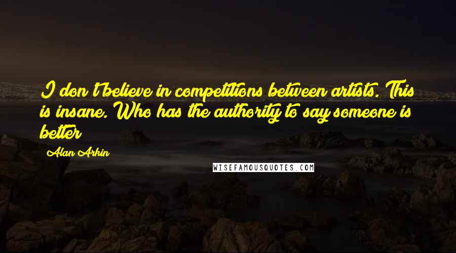 Alan Arkin quotes: I don't believe in competitions between artists. This is insane. Who has the authority to say someone is better?