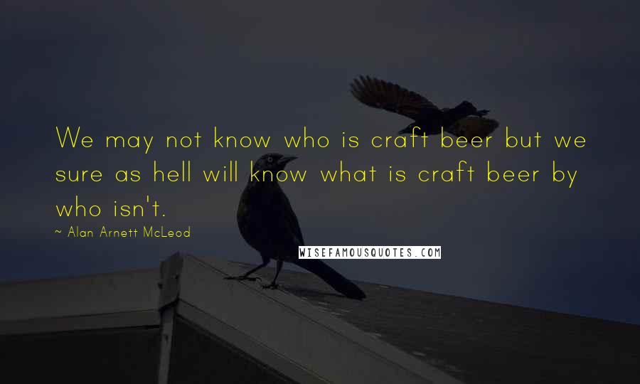 Alan Arnett McLeod quotes: We may not know who is craft beer but we sure as hell will know what is craft beer by who isn't. Alan Arnett McLeod quotes: We may not know who is craft beer but we sure as hell will know what is craft beer by who isn't.
