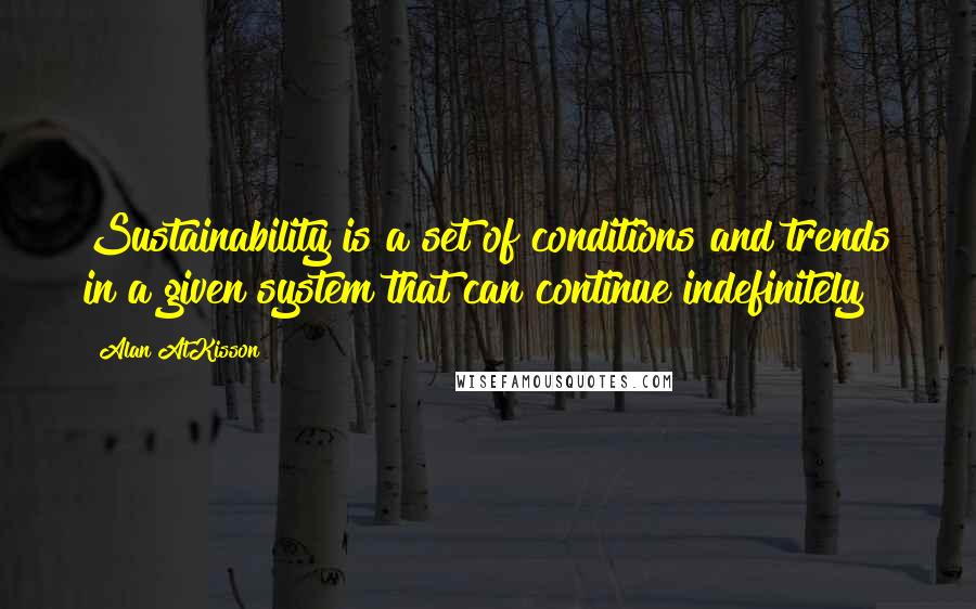 Alan AtKisson quotes: Sustainability is a set of conditions and trends in a given system that can continue indefinitely