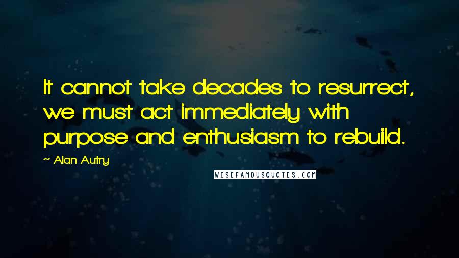 Alan Autry quotes: It cannot take decades to resurrect, we must act immediately with purpose and enthusiasm to rebuild.