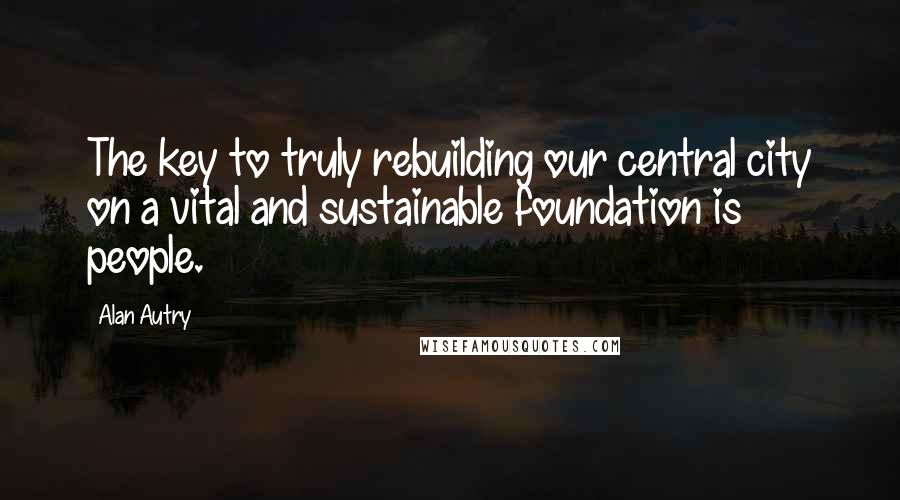 Alan Autry quotes: The key to truly rebuilding our central city on a vital and sustainable foundation is people.