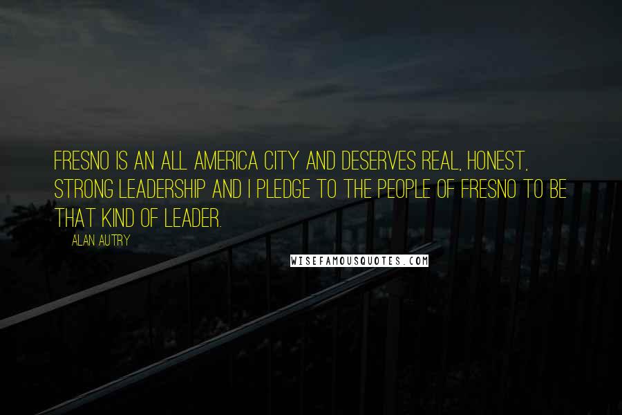 Alan Autry quotes: Fresno is an All America city and deserves real, honest, strong leadership and I pledge to the people of Fresno to be that kind of leader.