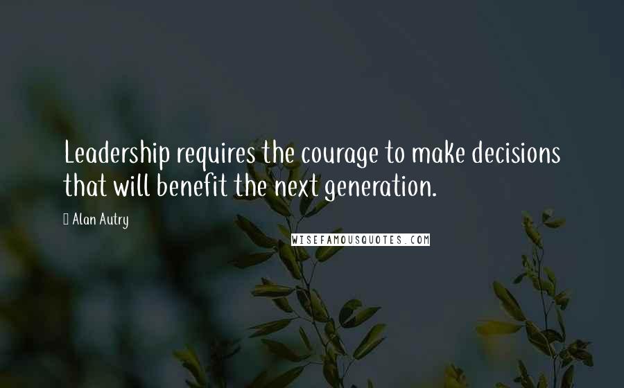 Alan Autry quotes: Leadership requires the courage to make decisions that will benefit the next generation.