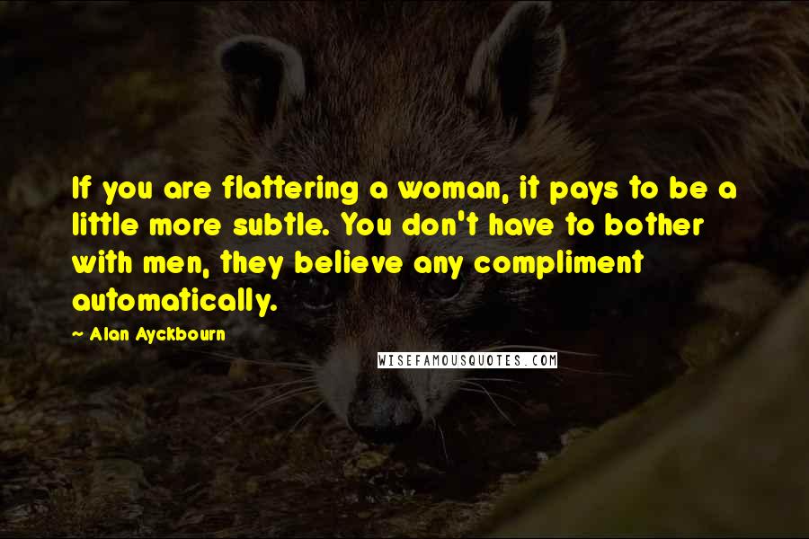 Alan Ayckbourn quotes: If you are flattering a woman, it pays to be a little more subtle. You don't have to bother with men, they believe any compliment automatically.