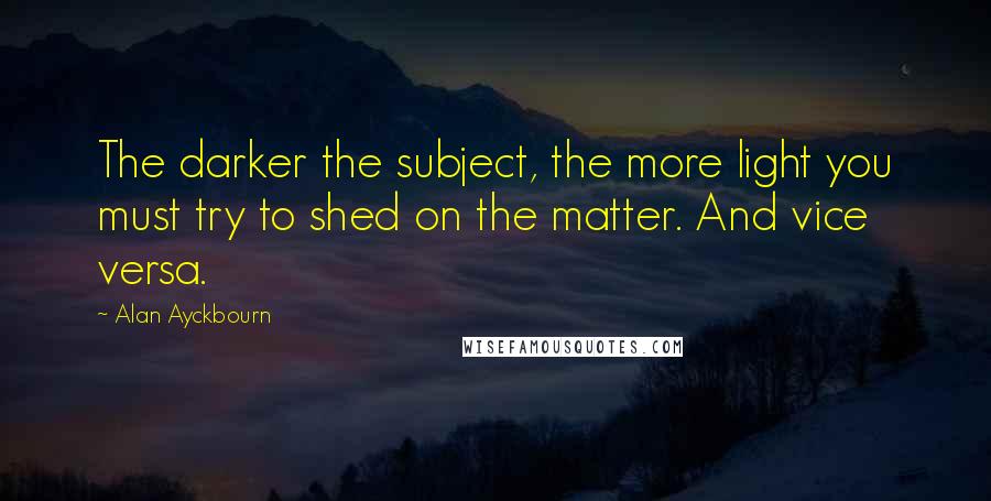 Alan Ayckbourn quotes: The darker the subject, the more light you must try to shed on the matter. And vice versa.