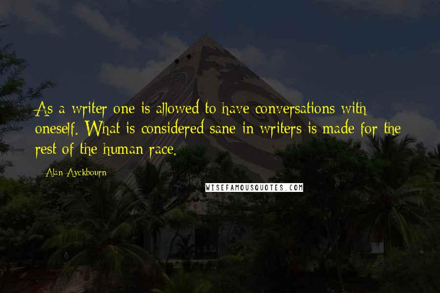 Alan Ayckbourn quotes: As a writer one is allowed to have conversations with oneself. What is considered sane in writers is made for the rest of the human race.