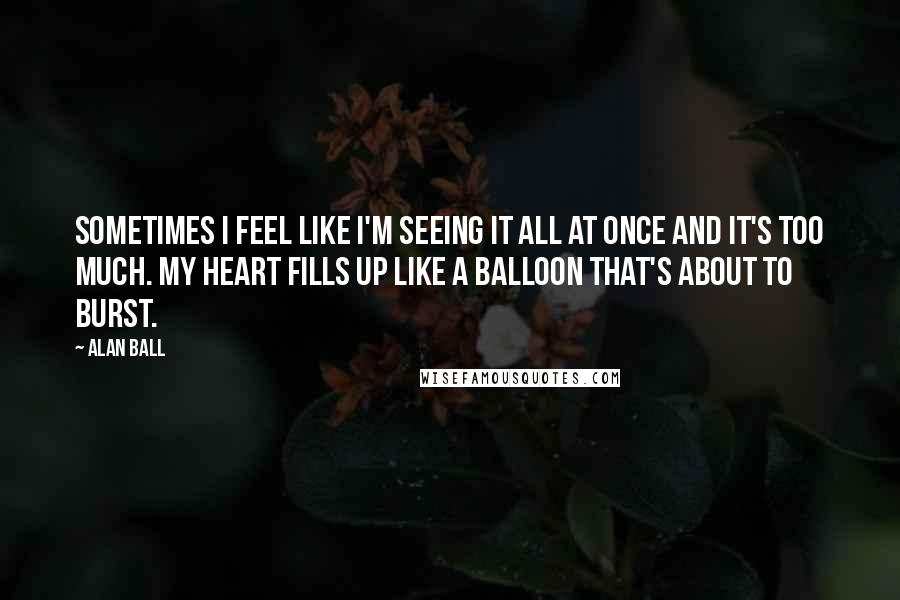 Alan Ball quotes: Sometimes I feel like I'm seeing it all at once and it's too much. My heart fills up like a balloon that's about to burst.