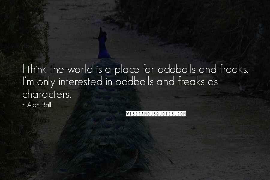 Alan Ball quotes: I think the world is a place for oddballs and freaks. I'm only interested in oddballs and freaks as characters. Alan Ball quotes: I think the world is a place for oddballs and freaks. I'm only interested in oddballs and freaks as characters.