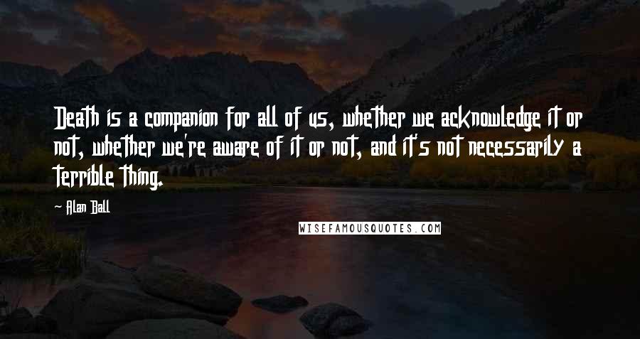 Alan Ball quotes: Death is a companion for all of us, whether we acknowledge it or not, whether we're aware of it or not, and it's not necessarily a terrible thing.