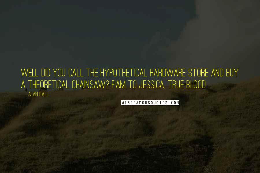 Alan Ball quotes: Well did you call the hypothetical hardware store and buy a theoretical chainsaw? Pam to Jessica, True Blood Alan Ball quotes: Well did you call the hypothetical hardware store and buy a theoretical chainsaw? Pam to Jessica, True Blood