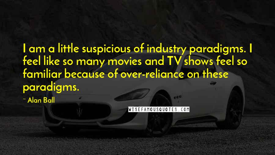 Alan Ball quotes: I am a little suspicious of industry paradigms. I feel like so many movies and TV shows feel so familiar because of over-reliance on these paradigms.