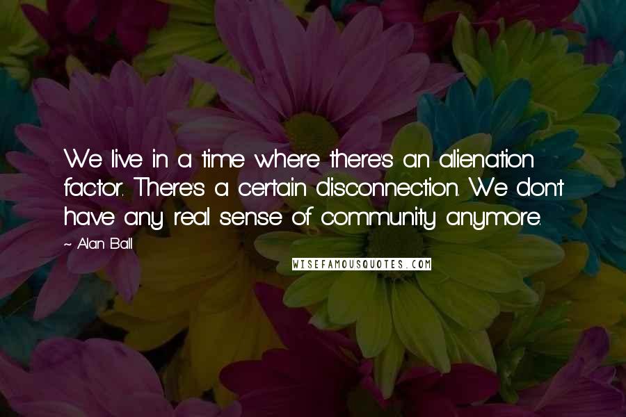Alan Ball quotes: We live in a time where there's an alienation factor. There's a certain disconnection. We don't have any real sense of community anymore. Alan Ball quotes: We live in a time where there's an alienation factor. There's a certain disconnection. We don't have any real sense of community anymore.