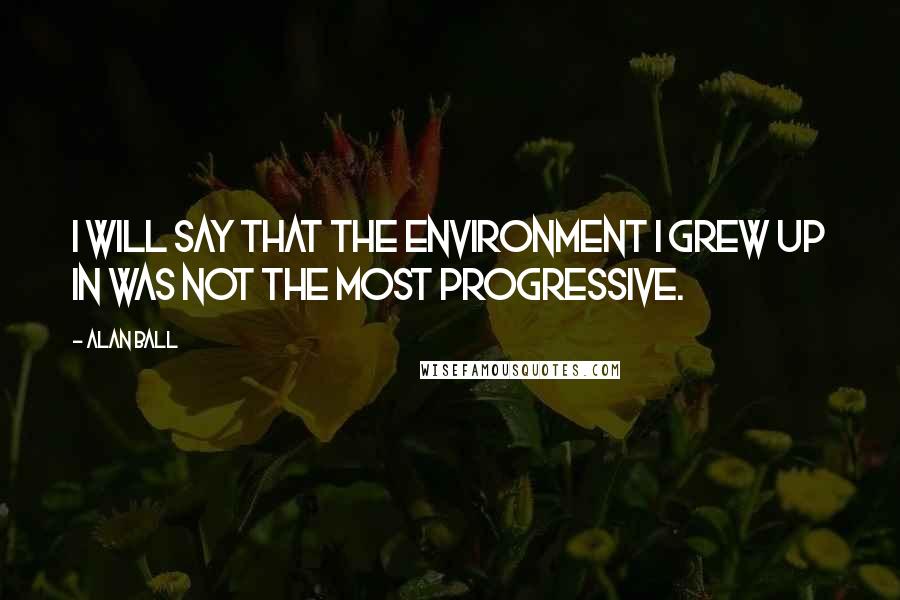 Alan Ball quotes: I will say that the environment I grew up in was not the most progressive.