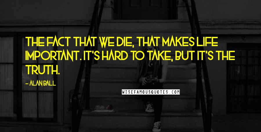 Alan Ball quotes: The fact that we die, that makes life important. It's hard to take, but it's the truth.