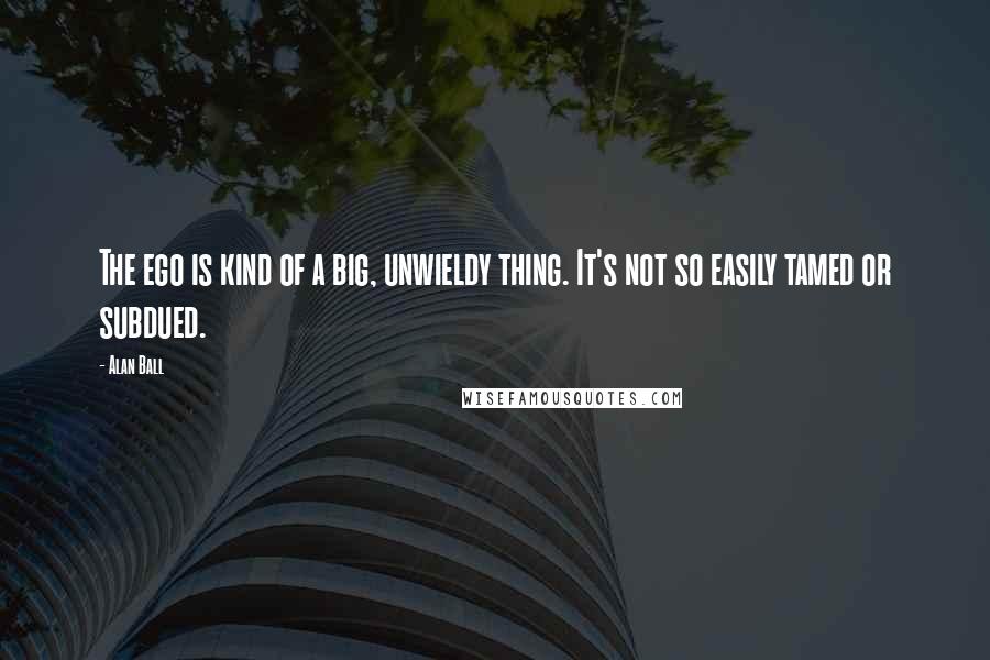 Alan Ball quotes: The ego is kind of a big, unwieldy thing. It's not so easily tamed or subdued.