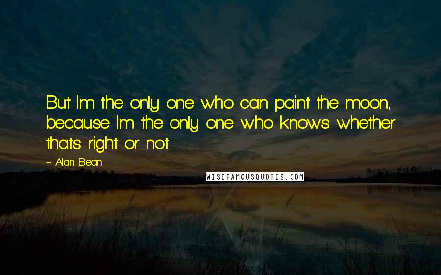 Alan Bean quotes: But I'm the only one who can paint the moon, because I'm the only one who knows whether that's right or not. Alan Bean quotes: But I'm the only one who can paint the moon, because I'm the only one who knows whether that's right or not.