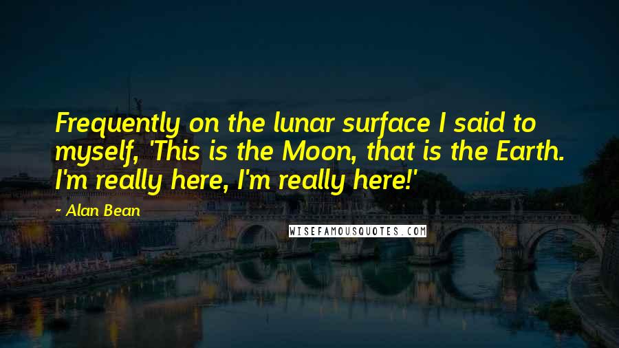 Alan Bean quotes: Frequently on the lunar surface I said to myself, 'This is the Moon, that is the Earth. I'm really here, I'm really here!' Alan Bean quotes: Frequently on the lunar surface I said to myself, 'This is the Moon, that is the Earth. I'm really here, I'm really here!'