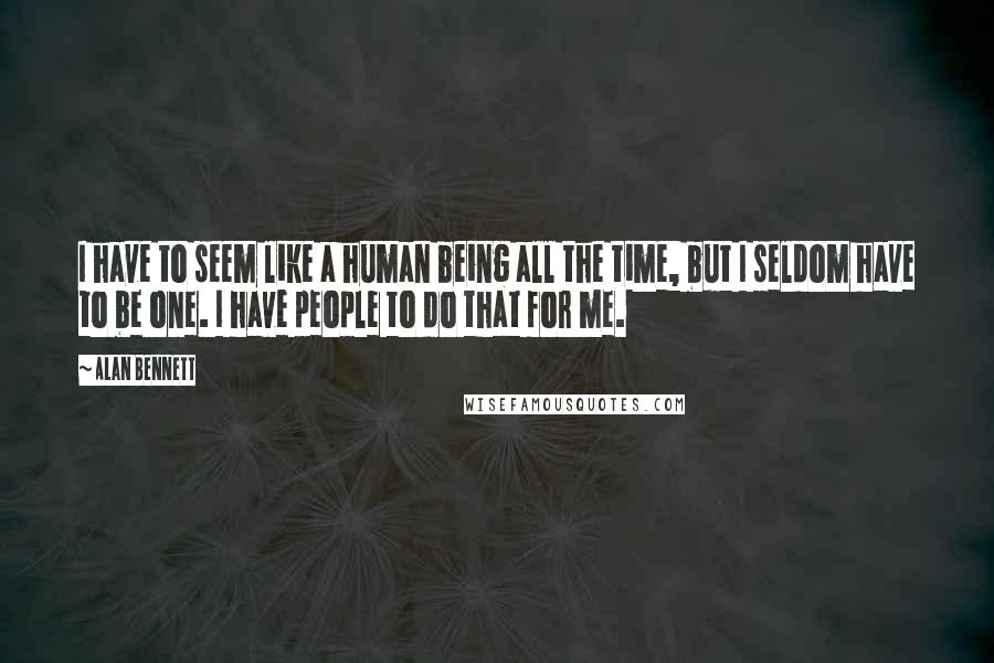 Alan Bennett quotes: I have to seem like a human being all the time, but I seldom have to be one. I have people to do that for me.