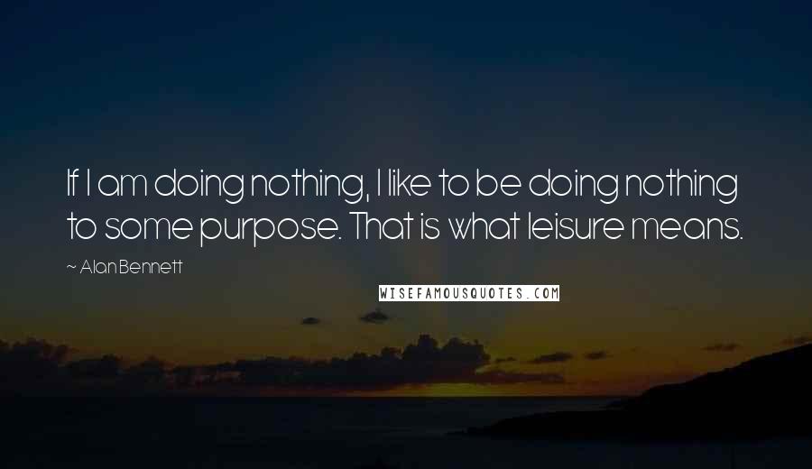 Alan Bennett quotes: If I am doing nothing, I like to be doing nothing to some purpose. That is what leisure means.