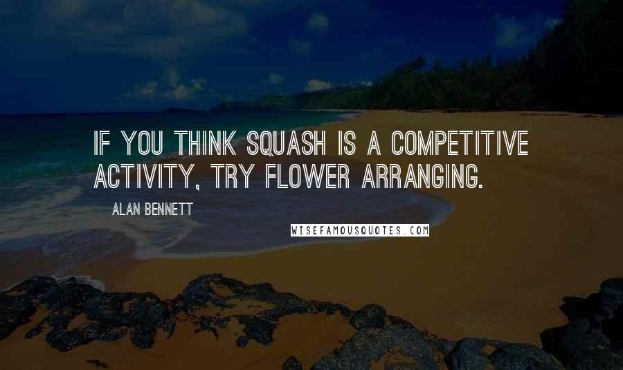 Alan Bennett quotes: If you think squash is a competitive activity, try flower arranging.